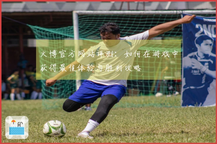 火博官方网站评测：如何在游戏中获得最佳体验与胜利攻略