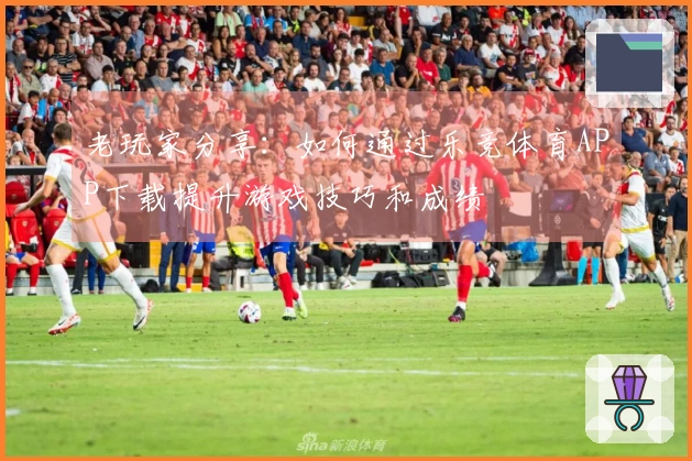 老玩家分享：如何通过乐竞体育APP下载提升游戏技巧和成绩