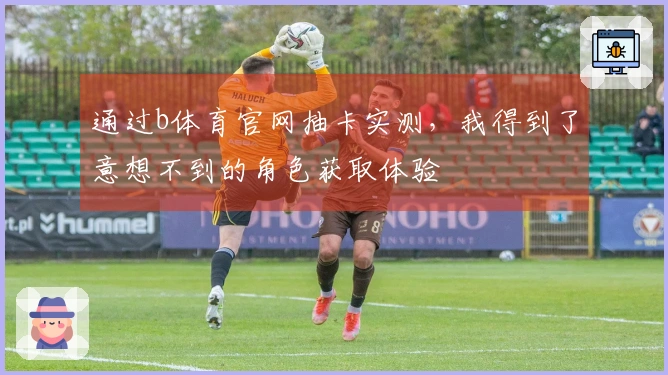 通过b体育官网抽卡实测,我得到了意想不到的角色获取体验