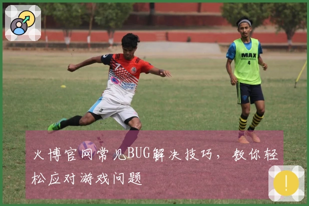 火博官网常见BUG解决技巧，教你轻松应对游戏问题